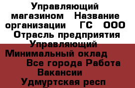 Управляющий магазином › Название организации ­ "ГС", ООО › Отрасль предприятия ­ Управляющий › Минимальный оклад ­ 35 000 - Все города Работа » Вакансии   . Удмуртская респ.,Глазов г.